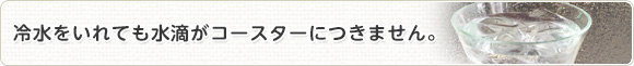 冷水をいれても水滴がコースターにつきません。