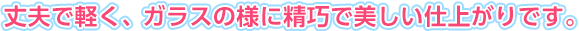 丈夫で軽く、ガラスの様に精巧で美しい仕上がりです。